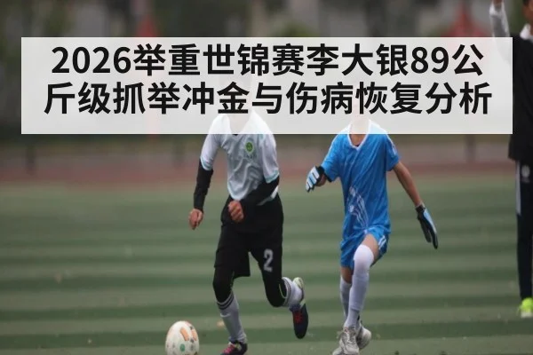 2026举重世锦赛李大银89公斤级抓举冲金与伤病恢复分析（XINGKONG ESPORTS）