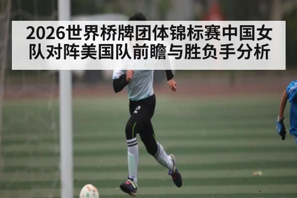 2026世界桥牌团体锦标赛中国女队对阵美国队前瞻与胜负手分析