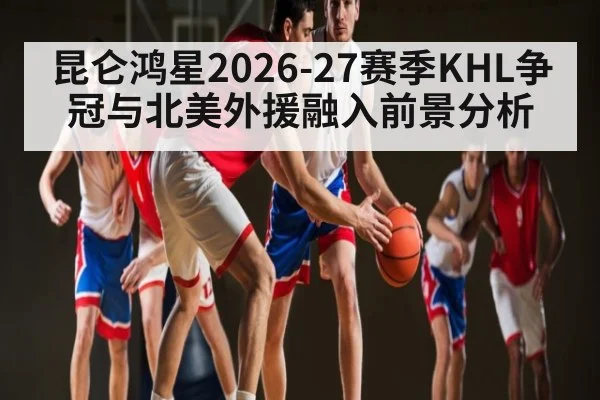 昆仑鸿星2026-27赛季KHL争冠与北美外援融入前景分析
