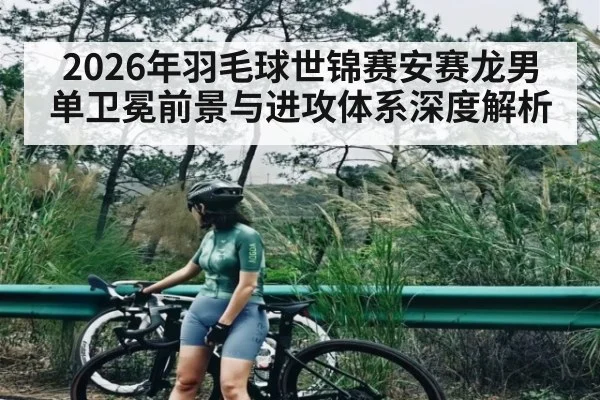 2026年羽毛球世锦赛安赛龙男单卫冕前景与进攻体系深度解析
